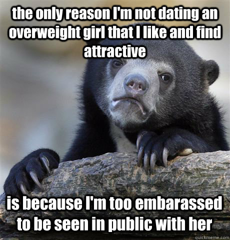 the only reason im not dating an overweight girl that i lik - Confession Bear