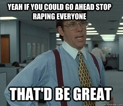 yeah if you could go ahead stop raping everyone thatd be gr - Bill Lumbergh