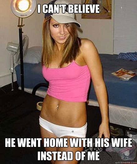 i cant believe he went home with his wife instead of me - Scumbag girl