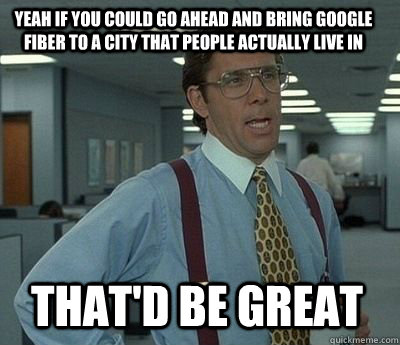 yeah if you could go ahead and bring google fiber to a city - Bill Lumbergh