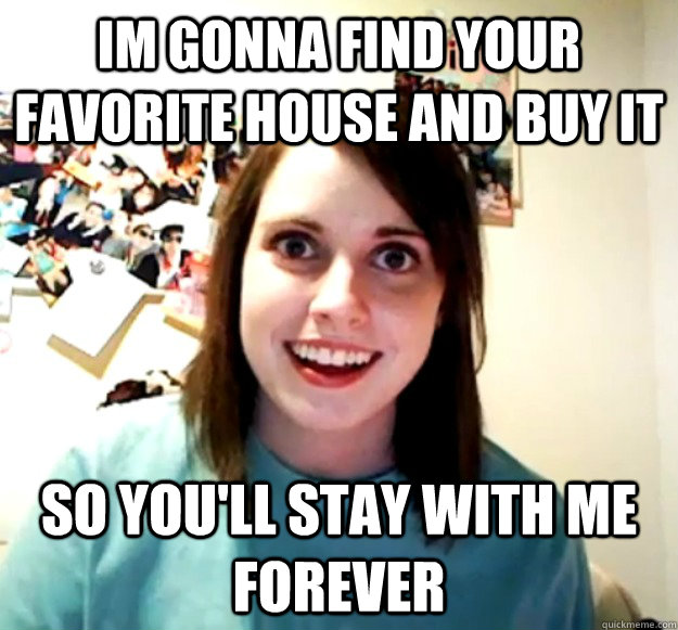 im gonna find your favorite house and buy it so youll stay - Overly Attached Girlfriend