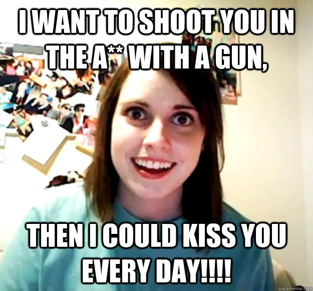 i want to shoot you in the a with a gun then i could kiss - Overly Attached Girlfriend
