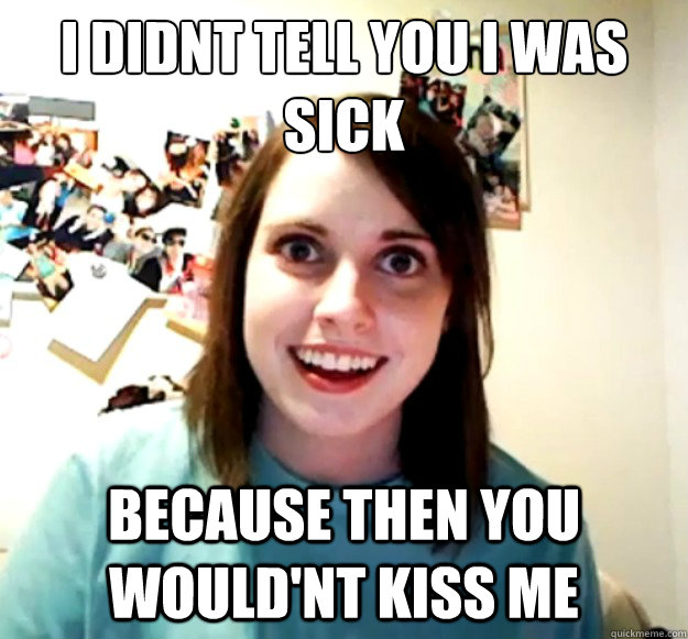 i didnt tell you i was sick because then you wouldnt kiss m - Overly Attached Girlfriend