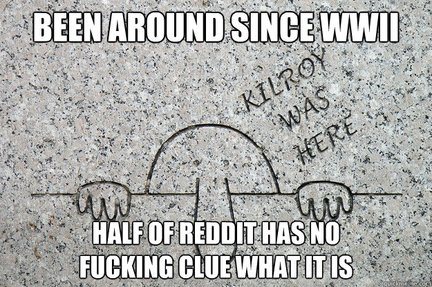 been around since wwii half of reddit has no fucking clue wh -