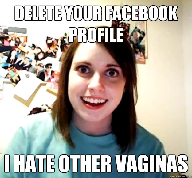 delete your facebook profile i hate other vaginas - Overly Attached Girlfriend