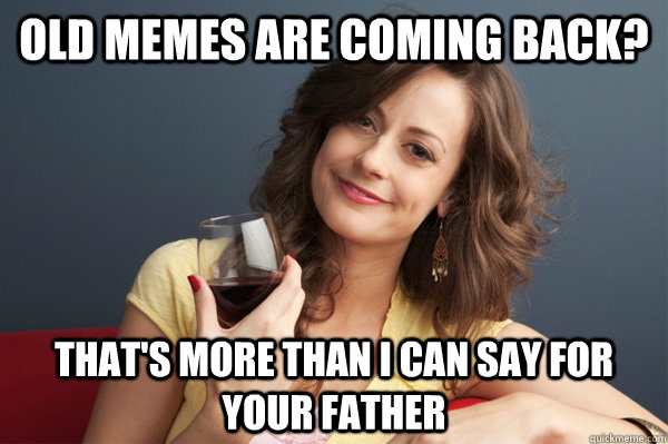 old memes are coming back thats more than i can say for yo - Forever Resentful Mother
