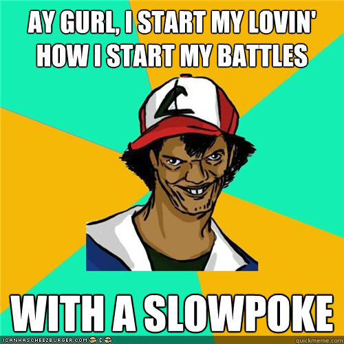 ay gurl i start my lovin how i start my battles with a slo - Dat ash