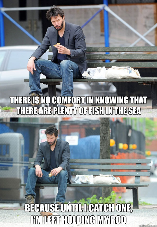 there is no comfort in knowing that there are plenty of fish - Sad Keanu