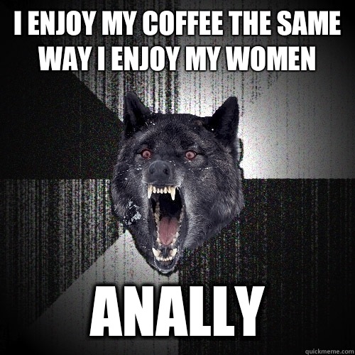 I enjoy my coffee the same way I enjoy my women Anally - Insanity Wolf
