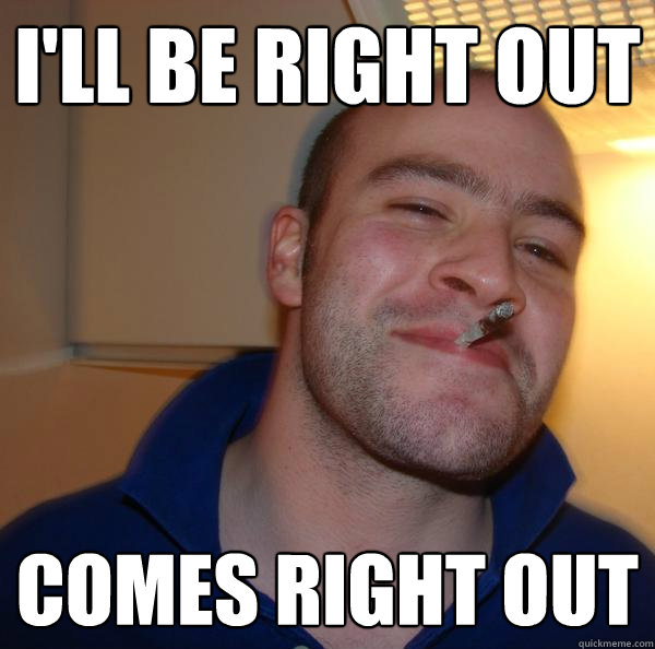 ill be right out comes right out - Good Guy Greg