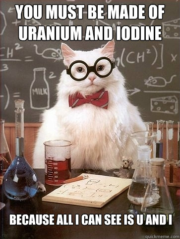 you must be made of uranium and iodine because all i can see - Chemistry Cat