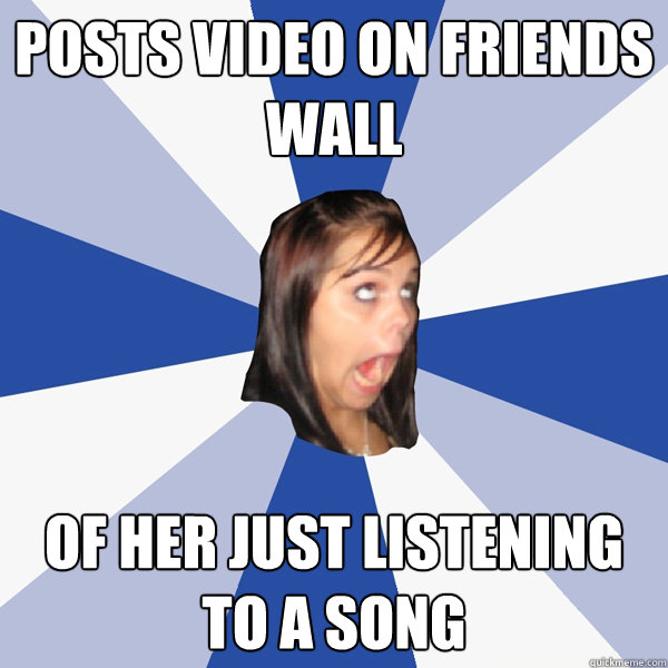 posts video on friends wall of her just listening to a song - Annoying Facebook Girl
