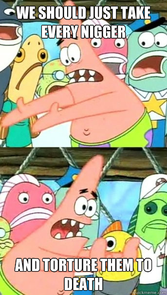 we should just take every nigger and torture them to death - Push it somewhere else Patrick