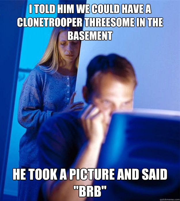 i told him we could have a clonetrooper threesome in the bas - Redditors Wife