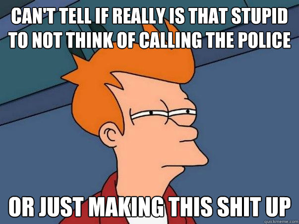 cant tell if really is that stupid to not think of calling - Fry police