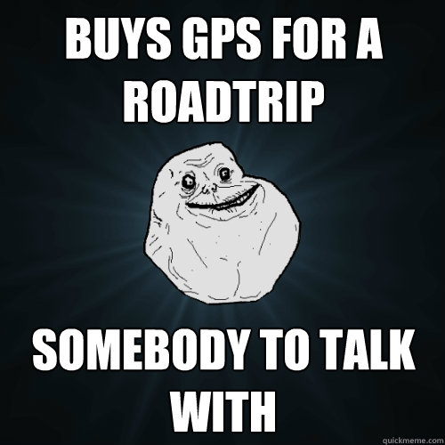 buys gps for a roadtrip somebody to talk with - Forever Alone