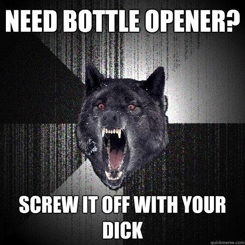 need bottle opener screw it off with your dick - Insanity Wolf