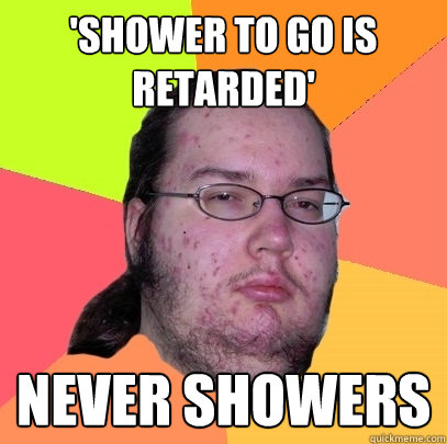 shower to go is retarded never showers - Butthurt Dweller