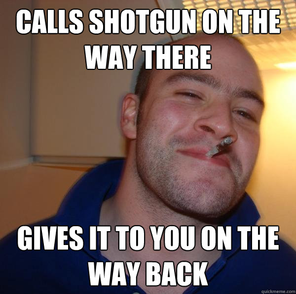 calls shotgun on the way there gives it to you on the way ba - Good Guy Greg