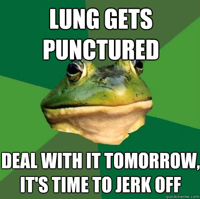 lung gets punctured deal with it tomorrow its time to jerk - Foul Bachelor Frog