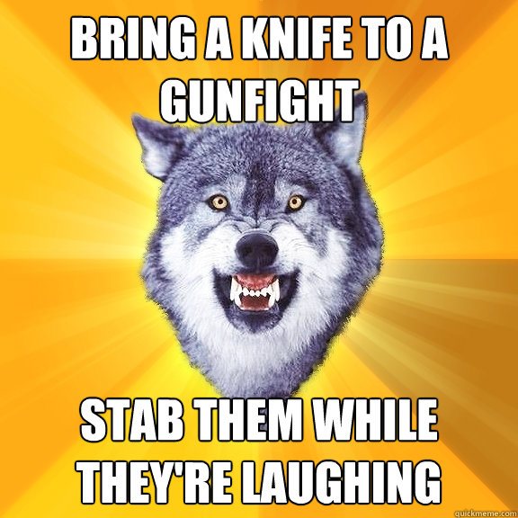 bring a knife to a gunfight stab them while theyre laughing - Courage Wolf