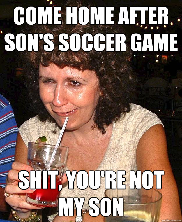 come home after sons soccer game shit youre not my son - Drunk Mom