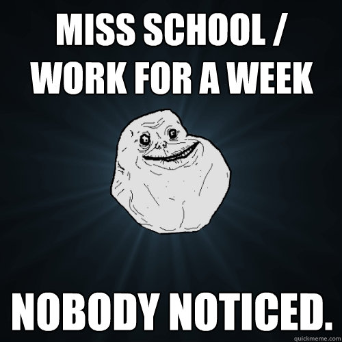 miss school work for a week nobody noticed - Forever Alone