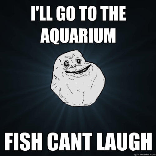 ill go to the aquarium fish cant laugh - Forever Alone