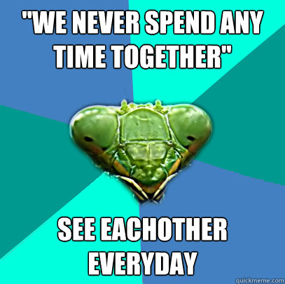 we never spend any time together see eachother everyday - Crazy Girlfriend Praying Mantis