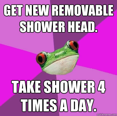 get new removable shower head take shower 4 times a day - Foul Bachelorette Frog